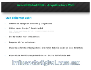 Accesibilidad SEO – Arquitectura Web
Que debemos usar:	
  
§ Utilizar	
  menús	
  de	
  migas”	
  (breadcrumbs)
§ Sistemas	
  de	
  navegación	
  ordenados	
  y	
  categorizados
§ Uso	
  de	
  “Anchor	
   Text” en	
  los	
  enlaces
§ Etiquetas	
  “Alt” en	
  las	
  imágenes
§ Situar	
  los	
  contenidos	
   más	
  importantes	
   a	
  la	
  menor	
   distancia	
  posible	
  en	
  clicks	
  de	
  la	
  Home
§ Hacer	
  uso	
  de	
  redirecciones	
  permanentes	
   301	
  en	
  caso	
  de	
  cambio	
  de	
  web
 