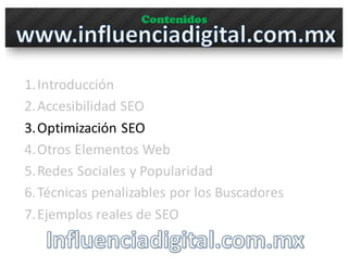 Contenidos
1.Introducción
2.Accesibilidad	
  SEO
3.Optimización	
  SEO
4.Otros	
  Elementos	
  Web
5.Redes	
  Sociales	
  y	
  Popularidad
6.Técnicas	
  penalizables por	
  los	
  Buscadores
7.Ejemplos	
  reales	
  de	
  SEO
 