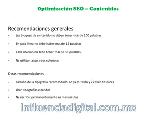Optimización SEO – Contenidos
Recomendaciones	
  generales
§ Los	
  bloques	
  de	
  contenido	
  no	
  deben	
  tener	
  más	
  de	
  100	
  palabras
§ En	
  cada	
  línea	
  no	
  debe	
  haber	
  más	
  de	
  12	
  palabras
§ Cada	
  oración	
  no	
  debe	
  tener	
  más	
  de	
  35	
  palabras
§ No	
  utilizar	
  texto	
  a	
  dos	
  columnas
Otras	
  recomendaciones
§ Tamaño	
  de	
  la	
  tipografía	
  recomendado	
  12	
  px en	
  texto	
  y	
  22px	
  en	
  titulares
§ Usar	
  tipografías	
  estándar
§ No	
  escribir	
  permanentemente	
  en	
  mayúsculas
 