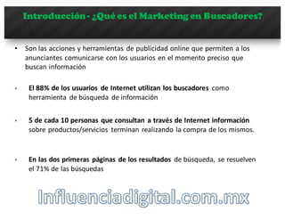 Introducción- ¿Qué es el Marketing en Buscadores?
• Son	
  las	
  acciones	
  y	
  herramientas	
   de	
  publicidad	
  online	
  que	
  permiten	
  a	
  los	
  
anunciantes	
  comunicarse	
  con	
  los	
  usuarios	
  en	
  el	
  momento	
  preciso	
  que	
  
buscan	
  información
§ El	
  88%	
  de	
  los	
  usuarios de	
  Internet	
  utilizan los	
  buscadores como
herramienta de	
  búsqueda de	
  información
§ 5	
  de	
  cada 10	
  personas	
   que consultan a	
  través de	
  Internet	
  información
sobre productos/servicios terminan realizando la	
  compra de	
  los	
  mismos.
§ En	
  las dos	
  primeras páginas de	
  los	
  resultados de	
  búsqueda,	
   se	
  resuelven
el	
  71%	
  de	
  las búsquedas
 