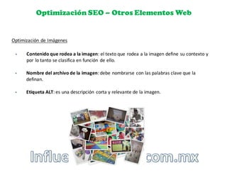 Optimización SEO – Otros Elementos Web
Optimización	
  de	
  Imágenes
§ Contenido	
  que	
  rodea	
  a	
  la	
  imagen:	
  el	
  texto	
  que	
  rodea	
  a	
  la	
  imagen	
  define	
  su	
  contexto	
  y	
  
por	
  lo	
  tanto	
  se	
  clasifica	
  en	
  función	
   de	
  ello.
§ Nombre	
  del	
  archivo	
  de	
  la	
  imagen:	
  debe	
  nombrarse	
  con	
  las	
  palabras	
  clave	
  que	
  la	
  
definan.
§ Etiqueta	
  ALT:	
  es	
  una	
  descripción	
   corta	
  y	
  relevante	
  de	
  la	
  imagen.
 