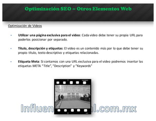 Optimización SEO – Otros Elementos Web
Optimización	
  de	
  Videos
§ Utilizar	
  una	
  página	
  exclusiva	
  para	
  el	
  video:	
  Cada	
  video	
  debe	
  tener	
  su	
  propia	
  URL	
  para	
  
poderlos	
   posicionar	
  por	
  separado.
§ Título,	
  descripción	
  y	
  etiquetas:	
  El	
  video	
  es	
  un	
  contenido	
   más	
  por	
  lo	
  que	
  debe	
  tener	
  su	
  
propio	
   título,	
  texto	
  descriptivo	
  y	
  etiquetas	
  relacionadas.
§ Etiqueta	
  Meta:	
  Si	
  contamos	
  con	
  una	
  URL	
  exclusiva	
  para	
  el	
  video	
  podremos	
   insertar	
  las	
  
etiquetas	
  META	
  “Title”,	
  “Description”	
  y	
  “Keywords”
 