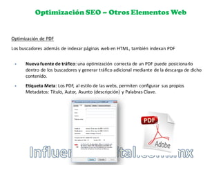 Optimización SEO – Otros Elementos Web
Optimización	
  de	
  PDF
§ Nueva	
  fuente	
  de	
  tráfico:	
  una	
  optimización	
   correcta	
  de	
  un	
  PDF	
  puede	
  posicionarlo	
  
dentro	
  de	
  los	
  buscadores	
  y	
  generar	
  tráfico	
  adicional	
  mediante	
  de	
  la	
  descarga	
  de	
  dicho	
  
contenido.
§ Etiqueta	
  Meta:	
  Los	
  PDF,	
  al	
  estilo	
  de	
  las	
  webs,	
  permiten	
  configurar	
   sus	
  propios	
  
Metadatos:	
  Título,	
  Autor,	
   Asunto	
  (descripción)	
   y	
  Palabras	
  Clave.
Los	
  buscadores	
  además	
  de	
  indexar	
  páginas	
  web	
  en	
  HTML,	
  también	
  indexan	
  PDF
 