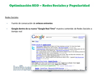 Optimización SEO – Redes Sociales y Popularidad
Redes	
  Sociales
§ Fuente	
  de	
  consecución	
  de	
  enlaces	
  entrantes
§ Google	
  dentro	
  de	
  su	
  nuevo	
  “Google	
  Real	
  Time”	
  muestra	
  contenido	
   de	
  Redes	
  Sociales	
  a	
  
tiempo	
  real
 