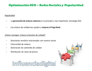 Optimización SEO – Redes Sociales y Popularidad
Popularidad
§ La	
  generación	
  de	
  enlaces	
  externos	
  es	
  la	
  principal	
  y	
  más	
  importante	
   estrategia	
  SEO
§ Los	
  enlaces	
  de	
  calidad	
  nos	
  ayudan	
  a	
  mejorar	
  el	
  Page	
  Rank
¿Cómo	
  conseguir	
   enlaces	
  entrantes	
  de	
  calidad?
§ Directorios	
  temático	
  relacionados	
  con	
  nuestro	
  sector
§ Intercambio	
  de	
  enlaces
§ Generación	
  de	
  contenido	
  de	
  calidad
§ Distribución	
   de	
  notas	
  de	
  prensa
 