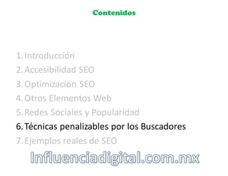 Contenidos
1.Introducción
2.Accesibilidad	
  SEO
3.Optimización	
  SEO
4.Otros	
  Elementos	
  Web
5.Redes	
  Sociales	
  y	
  Popularidad
6.Técnicas	
  penalizables por	
  los	
  Buscadores
7.Ejemplos	
  reales	
  de	
  SEO
 