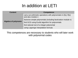 Content Competence
Algebra of polynoms
carry out arithmetic operations with polynomials in Z[x], R[x]
and alos modulo n
factorize simple polynomials (including factirzation module n)
find GCD using Euclid algorithm for polynomials
find rational root of a integer polynomial
using Lagrange interpolation formula
In addition at LETI
This competences are necessary to students who will later work
with polynomial codes
 