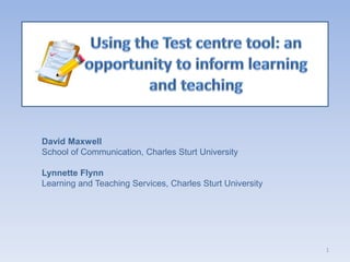 Using the Test centre tool: an opportunity to inform learning and teaching David Maxwell School of Communication, Charles Sturt University Lynnette Flynn Learning and Teaching Services, Charles Sturt University 1 