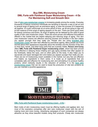 Buy DML Moisturizing Cream
    DML Forte with Panthenol Super Moisturizing Cream - 4 Oz
             For Maintaining Soft and Smooth Skin
Use of skin care moisturizer creams is increasing greatly among the society. Everyday
thousands of beauty conscious individuals are tempting to discover a way to set an end
to several sings of ageing such as premature aging, or slow the process of it happening
all together. It’s quite unfortunate as at some period of time, we all are going to age and
at that instance of time sings of ageing appears on the skin. There are some good news
for beauty conscious and lovers, as sings of ageing can be delayed by the used of good
quality of skin care moisturizer cream. There are some proven and effective formulations
offered in the market that are helpful delaying and reducing sings of aging. This skin
care moisturizer creams are effective reducing dryness and wrinkles in the skin makes
you appear younger than they really are. People who are using branded skin
moisturizer cream are seen less affected by premature ageing. Many people are found
worried about their appearance especially about the wrinkles and the dryness of the skin
on their face, hands, and other body parts that are routinely visible. Person and Covey
offers DML Forte with Panthenol Super moisturizing cream, which has been proved
to be effective in delaying those irritating and ugly aging wrinkles that often appear on
the foreheads, below the eyes, and on other parts on the body. It also helps you to
rejuvenate and repair damaged skin and makes you appear younger than really you are.
There are ton of moisturizing cream available in the market, but very few are effective
and helpful, as ingredients in them varies. It is made up of ingredients that are
completely safe and effective for moisturizing skin and stimulating it to produce healthy
proteins, which indirectly results in the reduction of wrinkles. It is the best skin
moisturizing cream that can be used to boost the production of vital skin proteins so
you can maintain a youthful appearance.




DML Forte with Panthenol Super moisturizing cream – 4 Oz:-

Main motto of skin moisturizing cream must be offering healthy and ageless skin, but
most of the cosmetics companies offer skin care moisturizer cream with the aim of
making more and more money. Advertising campaigns of such companies are always
attractive as they show beautiful models using their products. Cheap skin moisturizer
 