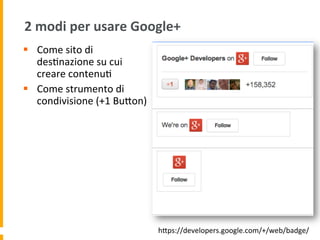 2	
  modi	
  per	
  usare	
  Google+	
  
§  Come	
  sito	
  di	
  
des1nazione	
  su	
  cui	
  
creare	
  contenu1	
  
§  Come	
  strumento	
  di	
  
condivisione	
  (+1	
  BuUon)	
  
hUps://developers.google.com/+/web/badge/	
  
 
