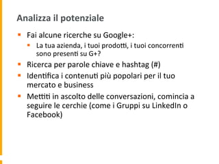 Analizza	
  il	
  potenziale	
  
§  Fai	
  alcune	
  ricerche	
  su	
  Google+:	
  
§  La	
  tua	
  azienda,	
  i	
  tuoi	
  prodoR,	
  i	
  tuoi	
  concorren1	
  
sono	
  presen1	
  su	
  G+?	
  
§  Ricerca	
  per	
  parole	
  chiave	
  e	
  hashtag	
  (#)	
  
§  Iden1ﬁca	
  i	
  contenu1	
  più	
  popolari	
  per	
  il	
  tuo	
  
mercato	
  e	
  business	
  
§  MeR1	
  in	
  ascolto	
  delle	
  conversazioni,	
  comincia	
  a	
  
seguire	
  le	
  cerchie	
  (come	
  i	
  Gruppi	
  su	
  LinkedIn	
  o	
  
Facebook)	
  
 