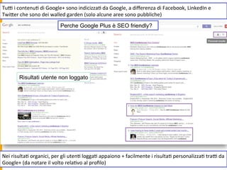 TuR	
  i	
  contenu1	
  di	
  Google+	
  sono	
  indicizza1	
  da	
  Google,	
  a	
  diﬀerenza	
  di	
  Facebook,	
  LinkedIn	
  e	
  
TwiUer	
  che	
  sono	
  dei	
  walled	
  garden	
  (solo	
  alcune	
  aree	
  sono	
  pubbliche)	
  
Nei	
  risulta1	
  organici,	
  per	
  gli	
  uten1	
  logga1	
  appaiono	
  +	
  facilmente	
  i	
  risulta1	
  personalizza1	
  traR	
  da	
  
Google+	
  (da	
  notare	
  il	
  volto	
  rela1vo	
  al	
  proﬁlo)	
  
Perche Google Plus è SEO friendly?
Risultati utente non loggato
 