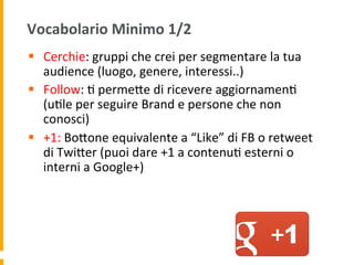 Vocabolario	
  Minimo	
  1/2	
  
§  Cerchie:	
  gruppi	
  che	
  crei	
  per	
  segmentare	
  la	
  tua	
  
audience	
  (luogo,	
  genere,	
  interessi..)	
  
§  Follow:	
  1	
  permeUe	
  di	
  ricevere	
  aggiornamen1	
  
(u1le	
  per	
  seguire	
  Brand	
  e	
  persone	
  che	
  non	
  
conosci)	
  
§  +1:	
  BoUone	
  equivalente	
  a	
  “Like”	
  di	
  FB	
  o	
  retweet	
  
di	
  TwiUer	
  (puoi	
  dare	
  +1	
  a	
  contenu1	
  esterni	
  o	
  
interni	
  a	
  Google+)	
  
 