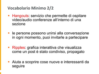 Vocabolario	
  Minimo	
  2/2	
  
§  Hangouts: servizio che permette di ospitare
video/audio conferenze all’interno di una
sezione
§  le persone possono unirsi alla conversazione
in ogni momento, puoi invitarle a partecipare
§  Ripples: grafica interattiva che visualizza
come un post è stato condiviso, propagato
§  Aiuta a scoprire cose nuove e interessanti da
seguire
 