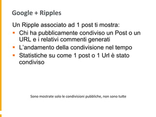 Google	
  +	
  Ripples	
  
Un Ripple associato ad 1 post ti mostra:
§  Chi ha pubblicamente condiviso un Post o un
URL e i relativi commenti generati
§  L’andamento della condivisione nel tempo
§  Statistiche su come 1 post o 1 Url è stato
condiviso
Sono	
  mostrate	
  solo	
  le	
  condivisioni	
  pubbliche,	
  non	
  sono	
  tuUe	
  
 