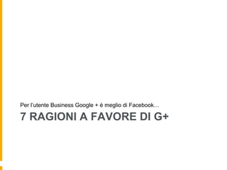 7 RAGIONI A FAVORE DI G+
Per l’utente Business Google + è meglio di Facebook…
 