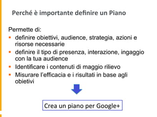 Perché	
  è	
  importante	
  deﬁnire	
  un	
  Piano	
  
Permette di:
§  definire obiettivi, audience, strategia, azioni e
risorse necessarie
§  definire il tipo di presenza, interazione, ingaggio
con la tua audience
§  Identificare i contenuti di maggio rilievo
§  Misurare l’efficacia e i risultati in base agli
obietivi
Crea	
  un	
  piano	
  per	
  Google+	
  
 
