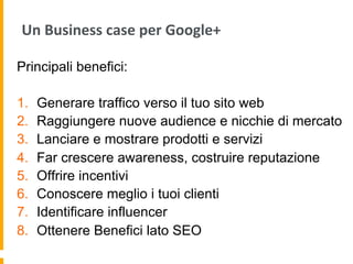 Un	
  Business	
  case	
  per	
  Google+	
  
Principali benefici:
1.  Generare traffico verso il tuo sito web
2.  Raggiungere nuove audience e nicchie di mercato
3.  Lanciare e mostrare prodotti e servizi
4.  Far crescere awareness, costruire reputazione
5.  Offrire incentivi
6.  Conoscere meglio i tuoi clienti
7.  Identificare influencer
8.  Ottenere Benefici lato SEO
 