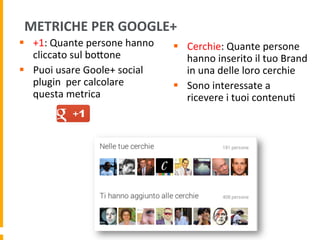 METRICHE	
  PER	
  GOOGLE+	
  
§  +1:	
  Quante	
  persone	
  hanno	
  
cliccato	
  sul	
  boUone	
  	
  
§  Puoi	
  usare	
  Goole+	
  social	
  
plugin	
  	
  per	
  calcolare	
  
questa	
  metrica	
  
§  Cerchie:	
  Quante	
  persone	
  
hanno	
  inserito	
  il	
  tuo	
  Brand	
  
in	
  una	
  delle	
  loro	
  cerchie	
  
§  Sono	
  interessate	
  a	
  
ricevere	
  i	
  tuoi	
  contenu1	
  
 