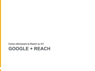 GOOGLE + REACH
Come ottimizzare la Reach su G+
 