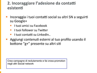 2.	
  Incoraggiare	
  l’adesione	
  da	
  contad	
  
esisten:	
  
§  Incoraggia	
  i	
  tuoi	
  contaR	
  social	
  su	
  altri	
  SN	
  a	
  seguir1	
  
su	
  Google+	
  
§  I	
  tuoi	
  amici	
  su	
  Facebook	
  
§  I	
  tuoi	
  follower	
  su	
  TwiUer	
  
§  I	
  tuoi	
  contaR	
  su	
  LinkedIn..	
  
§  Aggiungi	
  contenu1	
  esterni	
  al	
  tuo	
  proﬁlo	
  usando	
  il	
  
boUone	
  “g+”	
  presente	
  su	
  altri	
  si1	
  
Crea campagne di reclutamento e fai cross-promotion
negli altri Social network
 