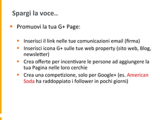Spargi	
  la	
  voce..	
  
§  Promuovi	
  la	
  tua	
  G+	
  Page:	
  
	
  
§  Inserisci	
  il	
  link	
  nelle	
  tue	
  comunicazioni	
  email	
  (ﬁrma)	
  
§  Inserisci	
  icona	
  G+	
  sulle	
  tue	
  web	
  property	
  (sito	
  web,	
  Blog,	
  
newsleUer)	
  
§  Crea	
  oﬀerte	
  per	
  incen1vare	
  le	
  persone	
  ad	
  aggiungere	
  la	
  
tua	
  Pagina	
  nelle	
  loro	
  cerchie	
  	
  
§  Crea	
  una	
  compe1zione,	
  solo	
  per	
  Google+	
  (es.	
  American	
  
Soda	
  ha	
  raddoppiato	
  i	
  follower	
  in	
  pochi	
  giorni)	
  
 