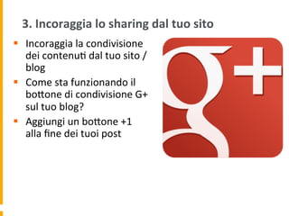 3.	
  Incoraggia	
  lo	
  sharing	
  dal	
  tuo	
  sito	
  
§  Incoraggia	
  la	
  condivisione	
  
dei	
  contenu1	
  dal	
  tuo	
  sito	
  /
blog	
  
§  Come	
  sta	
  funzionando	
  il	
  
boUone	
  di	
  condivisione	
  G+	
  
sul	
  tuo	
  blog?	
  
§  Aggiungi	
  un	
  boUone	
  +1	
  
alla	
  ﬁne	
  dei	
  tuoi	
  post	
  
 