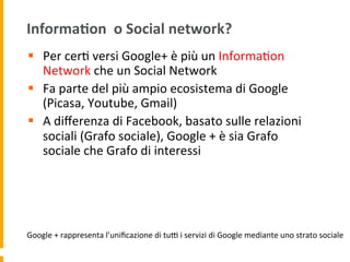 Informa:on	
  	
  o	
  Social	
  network?	
  
§  Per	
  cer1	
  versi	
  Google+	
  è	
  più	
  un	
  Informa1on	
  
Network	
  che	
  un	
  Social	
  Network	
  
§  Fa	
  parte	
  del	
  più	
  ampio	
  ecosistema	
  di	
  Google	
  
(Picasa,	
  Youtube,	
  Gmail)	
  
§  A	
  diﬀerenza	
  di	
  Facebook,	
  basato	
  sulle	
  relazioni	
  
sociali	
  (Grafo	
  sociale),	
  Google	
  +	
  è	
  sia	
  Grafo	
  
sociale	
  che	
  Grafo	
  di	
  interessi	
  
Google	
  +	
  rappresenta	
  l’uniﬁcazione	
  di	
  tuR	
  i	
  servizi	
  di	
  Google	
  mediante	
  uno	
  strato	
  sociale	
  
 