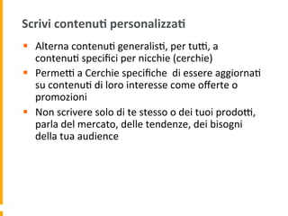 Scrivi	
  contenu:	
  personalizza:	
  
§  Alterna	
  contenu1	
  generalis1,	
  per	
  tuR,	
  a	
  
contenu1	
  speciﬁci	
  per	
  nicchie	
  (cerchie)	
  
§  PermeR	
  a	
  Cerchie	
  speciﬁche	
  	
  di	
  essere	
  aggiorna1	
  
su	
  contenu1	
  di	
  loro	
  interesse	
  come	
  oﬀerte	
  o	
  
promozioni	
  
§  Non	
  scrivere	
  solo	
  di	
  te	
  stesso	
  o	
  dei	
  tuoi	
  prodoR,	
  
parla	
  del	
  mercato,	
  delle	
  tendenze,	
  dei	
  bisogni	
  
della	
  tua	
  audience	
  
 