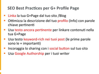SEO	
  Best	
  Prac:ces	
  per	
  G+	
  Proﬁle	
  Page	
  
§  Linka	
  la	
  tua	
  G+Page	
  dal	
  tuo	
  sito	
  /Blog	
  
§  ORmizza	
  la	
  descrizione	
  del	
  tuo	
  proﬁlo	
  (Info)	
  con	
  parole	
  
chiave	
  per1nen1	
  
§  Usa	
  testo	
  ancora	
  per1nente	
  per	
  linkare	
  contenu1	
  nella	
  
tua	
  G+Page	
  
§  Usa	
  testo	
  keyword-­‐rich	
  nei	
  tuoi	
  post	
  (le	
  prime	
  parole	
  
sono	
  le	
  +	
  importan1)	
  
§  Incoraggia	
  lo	
  sharing	
  con	
  i	
  social	
  buUon	
  sul	
  tuo	
  sito	
  
§  Usa	
  Google	
  Authorship	
  per	
  i	
  tuoi	
  writer	
  
 