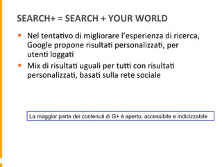 SEARCH+	
  =	
  SEARCH	
  +	
  YOUR	
  WORLD	
  
§  Nel	
  tenta1vo	
  di	
  migliorare	
  l’esperienza	
  di	
  ricerca,	
  
Google	
  propone	
  risulta1	
  personalizza1,	
  per	
  
uten1	
  logga1	
  
§  Mix	
  di	
  risulta1	
  uguali	
  per	
  tuR	
  con	
  risulta1	
  
personalizza1,	
  basa1	
  sulla	
  rete	
  sociale	
  	
  
La maggior parte dei contenuti di G+ è aperto, accessibile e indicizzabile
 