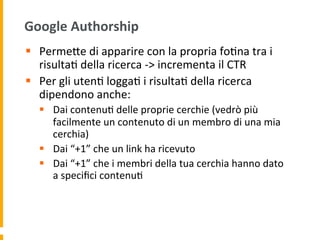 Google	
  Authorship	
  
§  PermeUe	
  di	
  apparire	
  con	
  la	
  propria	
  fo1na	
  tra	
  i	
  
risulta1	
  della	
  ricerca	
  -­‐>	
  incrementa	
  il	
  CTR	
  
§  Per	
  gli	
  uten1	
  logga1	
  i	
  risulta1	
  della	
  ricerca	
  
dipendono	
  anche:	
  
§  Dai	
  contenu1	
  delle	
  proprie	
  cerchie	
  (vedrò	
  più	
  
facilmente	
  un	
  contenuto	
  di	
  un	
  membro	
  di	
  una	
  mia	
  
cerchia)	
  
§  Dai	
  “+1”	
  che	
  un	
  link	
  ha	
  ricevuto	
  
§  Dai	
  “+1”	
  che	
  i	
  membri	
  della	
  tua	
  cerchia	
  hanno	
  dato	
  
a	
  speciﬁci	
  contenu1	
  
 