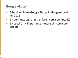 Google	
  +Local	
  
§  G	
  ha	
  rinominato	
  Google	
  Places	
  in	
  Google+Local	
  
nel	
  2012	
  
§  G+	
  permeUe	
  agli	
  uten1	
  di	
  fare	
  ricerca	
  per	
  località	
  
§  G+	
  Local	
  è	
  il	
  +	
  importante	
  motore	
  di	
  ricerca	
  per	
  
località	
  
 