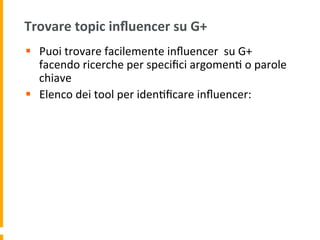 Trovare	
  topic	
  inﬂuencer	
  su	
  G+	
  
§  Puoi	
  trovare	
  facilemente	
  inﬂuencer	
  	
  su	
  G+	
  
facendo	
  ricerche	
  per	
  speciﬁci	
  argomen1	
  o	
  parole	
  
chiave	
  
§  Elenco	
  dei	
  tool	
  per	
  iden1ﬁcare	
  inﬂuencer:	
  
 