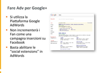 Fare	
  Adv	
  per	
  Google+	
  
§  Si	
  u1lizza	
  la	
  
PiaUaforma	
  Google	
  
AdWords	
  
§  Non	
  incrementerà	
  i	
  
Fan	
  come	
  una	
  
campagna	
  inserzioni	
  su	
  
Facebook	
  
§  Basta	
  abilitare	
  le	
  
“social	
  estensions”	
  in	
  
AdWords	
  
 