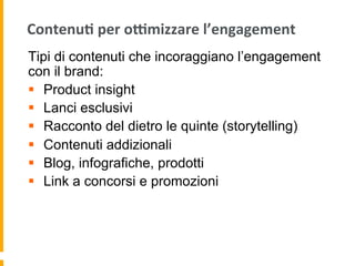 Contenu:	
  per	
  odmizzare	
  l’engagement	
  
Tipi di contenuti che incoraggiano l’engagement
con il brand:
§  Product insight
§  Lanci esclusivi
§  Racconto del dietro le quinte (storytelling)
§  Contenuti addizionali
§  Blog, infografiche, prodotti
§  Link a concorsi e promozioni
 