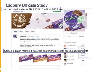 Cadbury	
  UK	
  case	
  Study	
  
Uno dei brand leader su G+ (più di 1,2 milioni di Follower
Chiede ai propri membri di votare la confezione preferita per un nuovo prodotto
 