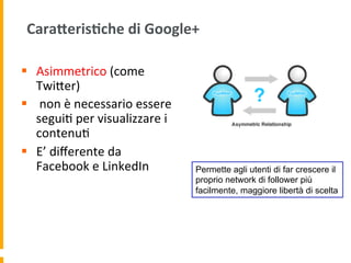 CaraAeris:che	
  di	
  Google+	
  
§  Asimmetrico	
  (come	
  
TwiUer)	
  
§  	
  non	
  è	
  necessario	
  essere	
  
segui1	
  per	
  visualizzare	
  i	
  
contenu1	
  
§  E’	
  diﬀerente	
  da	
  
Facebook	
  e	
  LinkedIn	
   Permette agli utenti di far crescere il
proprio network di follower più
facilmente, maggiore libertà di scelta
 