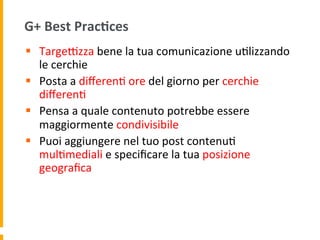 G+	
  Best	
  Prac:ces	
  
§  TargeRzza	
  bene	
  la	
  tua	
  comunicazione	
  u1lizzando	
  
le	
  cerchie	
  
§  Posta	
  a	
  diﬀeren1	
  ore	
  del	
  giorno	
  per	
  cerchie	
  
diﬀeren1	
  	
  
§  Pensa	
  a	
  quale	
  contenuto	
  potrebbe	
  essere	
  
maggiormente	
  condivisibile	
  
§  Puoi	
  aggiungere	
  nel	
  tuo	
  post	
  contenu1	
  
mul1mediali	
  e	
  speciﬁcare	
  la	
  tua	
  posizione	
  
geograﬁca	
  
 