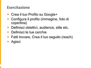 Esercitazione	
  
§  Crea il tuo Profilo su Google+
§  Configura il profilo (immagine, foto di
copertina)
§  Definisci obiettivi, audience, stile etc.
§  Definisci le tue cerchie
§  Fatti trovare, Crea il tuo seguito (reach)
§  Agisci
 