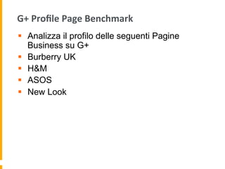 G+	
  Proﬁle	
  Page	
  Benchmark	
  
§  Analizza il profilo delle seguenti Pagine
Business su G+
§  Burberry UK
§  H&M
§  ASOS
§  New Look
 