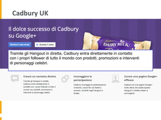 Cadbury	
  UK	
  
Tramite gli Hangout in diretta, Cadbury entra direttamente in contatto
con i propri follower di tutto il mondo con prodotti, promozioni e interventi
di personaggi celebri.
 