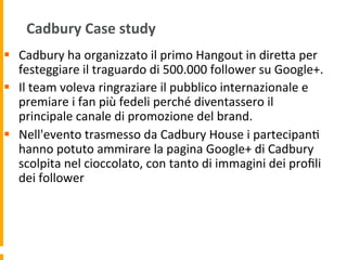 Cadbury	
  Case	
  study	
  
§  Cadbury	
  ha	
  organizzato	
  il	
  primo	
  Hangout	
  in	
  direUa	
  per	
  
festeggiare	
  il	
  traguardo	
  di	
  500.000	
  follower	
  su	
  Google+.	
  	
  
§  Il	
  team	
  voleva	
  ringraziare	
  il	
  pubblico	
  internazionale	
  e	
  
premiare	
  i	
  fan	
  più	
  fedeli	
  perché	
  diventassero	
  il	
  
principale	
  canale	
  di	
  promozione	
  del	
  brand.	
  	
  
§  Nell'evento	
  trasmesso	
  da	
  Cadbury	
  House	
  i	
  partecipan1	
  
hanno	
  potuto	
  ammirare	
  la	
  pagina	
  Google+	
  di	
  Cadbury	
  
scolpita	
  nel	
  cioccolato,	
  con	
  tanto	
  di	
  immagini	
  dei	
  proﬁli	
  
dei	
  follower	
  	
  
 