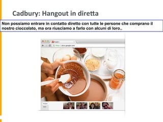 Cadbury:	
  Hangout	
  in	
  direAa	
  
Non possiamo entrare in contatto diretto con tutte le persone che comprano il
nostro cioccolato, ma ora riusciamo a farlo con alcuni di loro..
 