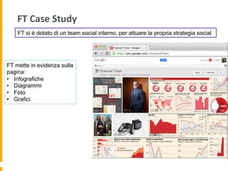 FT	
  Case	
  Study	
  
FT mette in evidenza sulla
pagina:
•  Infografiche
•  Diagrammi
•  Foto
•  Grafici
FT si è dotato di un team social interno, per attuare la propria strategia social
 