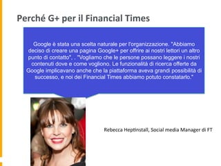 Perché	
  G+	
  per	
  il	
  Financial	
  Times	
  
Google è stata una scelta naturale per l'organizzazione. "Abbiamo
deciso di creare una pagina Google+ per offrire ai nostri lettori un altro
punto di contatto", . "Vogliamo che le persone possano leggere i nostri
contenuti dove e come vogliono. Le funzionalità di ricerca offerte da
Google implicavano anche che la piattaforma aveva grandi possibilità di
successo, e noi dei Financial Times abbiamo potuto constatarlo."
Rebecca	
  Hep1nstall,	
  Social	
  media	
  Manager	
  di	
  FT	
  	
  
 