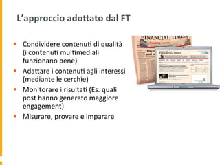 L’approccio	
  adoAato	
  dal	
  FT	
  
§  Condividere	
  contenu1	
  di	
  qualità	
  
(i	
  contenu1	
  mul1mediali	
  
funzionano	
  bene)	
  
§  AdaUare	
  i	
  contenu1	
  agli	
  interessi	
  
(mediante	
  le	
  cerchie)	
  
§  Monitorare	
  i	
  risulta1	
  (Es.	
  quali	
  
post	
  hanno	
  generato	
  maggiore	
  
engagement)	
  	
  
§  Misurare,	
  provare	
  e	
  imparare	
  
 