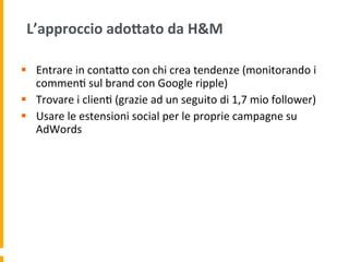 L’approccio	
  adoAato	
  da	
  H&M	
  
§  Entrare	
  in	
  contaUo	
  con	
  chi	
  crea	
  tendenze	
  (monitorando	
  i	
  
commen1	
  sul	
  brand	
  con	
  Google	
  ripple)	
  
§  Trovare	
  i	
  clien1	
  (grazie	
  ad	
  un	
  seguito	
  di	
  1,7	
  mio	
  follower)	
  
§  Usare	
  le	
  estensioni	
  social	
  per	
  le	
  proprie	
  campagne	
  su	
  
AdWords	
  	
  
 