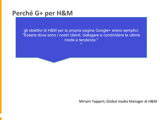 Perché	
  G+	
  per	
  H&M	
  
gli obiettivi di H&M per la propria pagina Google+ erano semplici:
"Essere dove sono i nostri clienti, dialogare e condividere le ultime
mode e tendenze."
"
Miriam	
  Tappert,	
  Global	
  media	
  Manager	
  di	
  H&M	
  
 