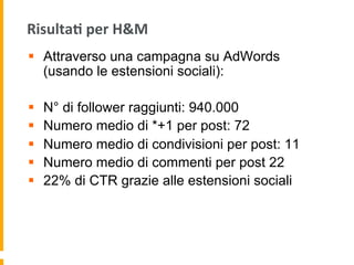 Risulta:	
  per	
  H&M	
  
§  Attraverso una campagna su AdWords
(usando le estensioni sociali):
§  N° di follower raggiunti: 940.000
§  Numero medio di *+1 per post: 72
§  Numero medio di condivisioni per post: 11
§  Numero medio di commenti per post 22
§  22% di CTR grazie alle estensioni sociali
 